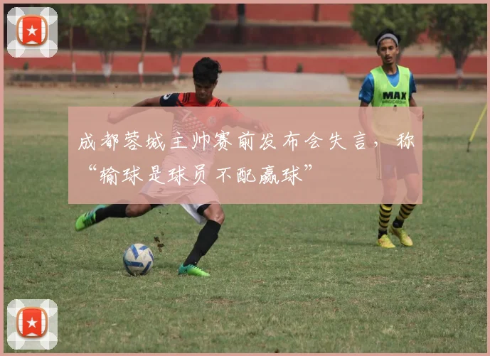 成都蓉城主帅赛前发布会失言，称“输球是球员不配赢球”