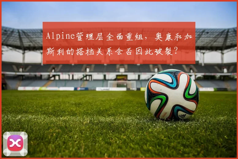 Alpine管理层全面重组，奥康和加斯利的搭档关系会否因此破裂？