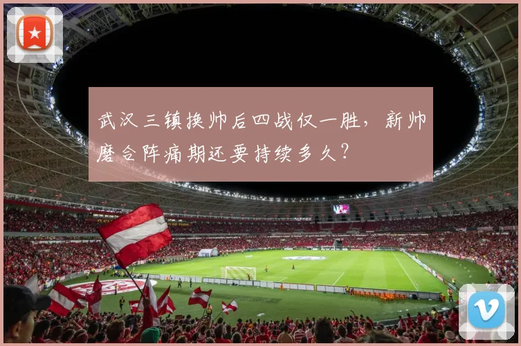 武汉三镇换帅后四战仅一胜,新帅磨合阵痛期还要持续多久?